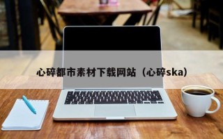 宜宾心碎都市素材下载网站（心碎ska）